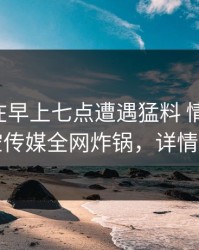 当事人在早上七点遭遇猛料 情绪失控，星空传媒全网炸锅，详情直击