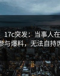 【爆料】17c突发：当事人在中午时分被曝曾参与爆料，无法自持席卷全网