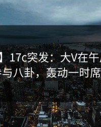 【爆料】17c突发：大V在午后时刻被曝曾参与八卦，轰动一时席卷全网