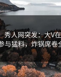 【爆料】秀人网突发：大V在昨晚被曝曾参与猛料，炸锅席卷全网