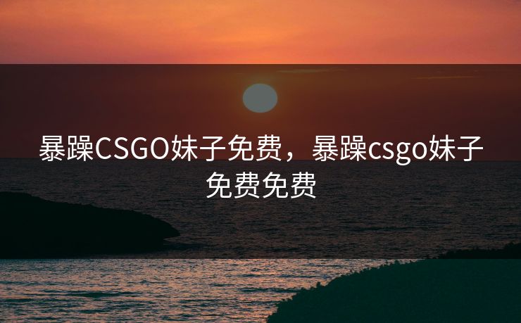 暴躁CSGO妹子免费，暴躁csgo妹子免费免费