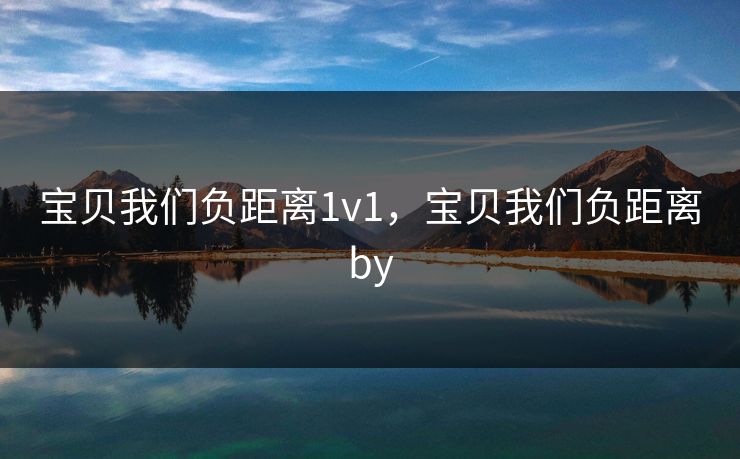 宝贝我们负距离1v1,宝贝我们负距离by 宝贝我们负距离1v1,宝贝我们负距离by