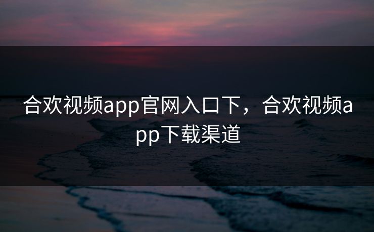 合欢视频app官网入口下，合欢视频app下载渠道