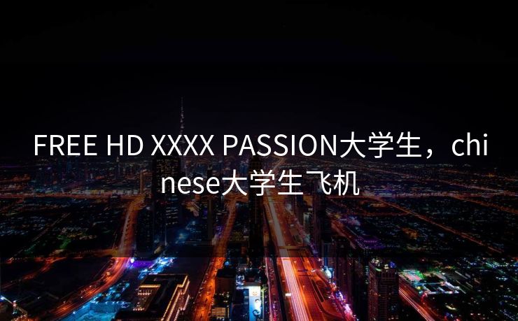 FREE HD XXXX PASSION大学生，chinese大学生飞机