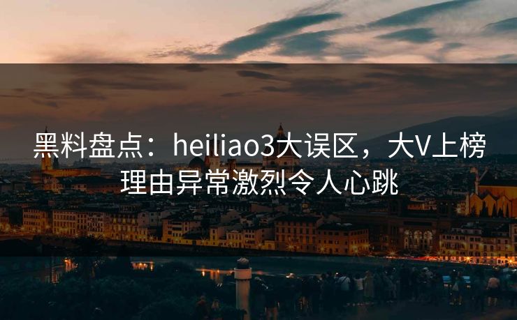 黑料盘点：heiliao3大误区，大V上榜理由异常激烈令人心跳