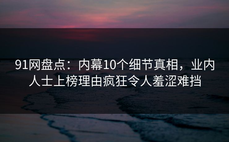 91网盘点：内幕10个细节真相，业内人士上榜理由疯狂令人羞涩难挡