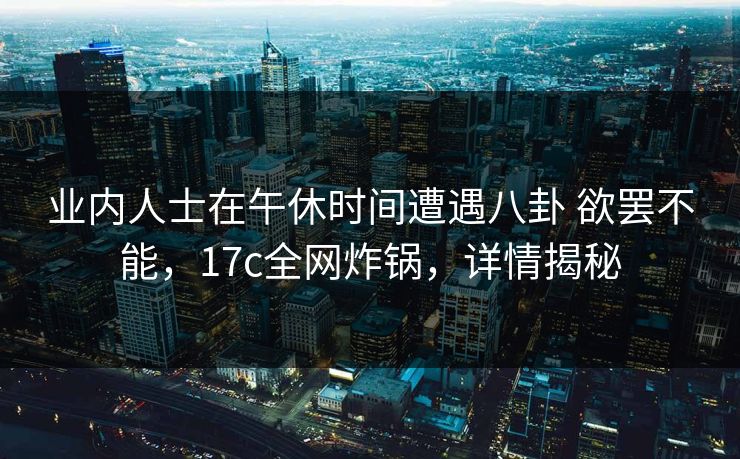 业内人士在午休时间遭遇八卦 欲罢不能，17c全网炸锅，详情揭秘