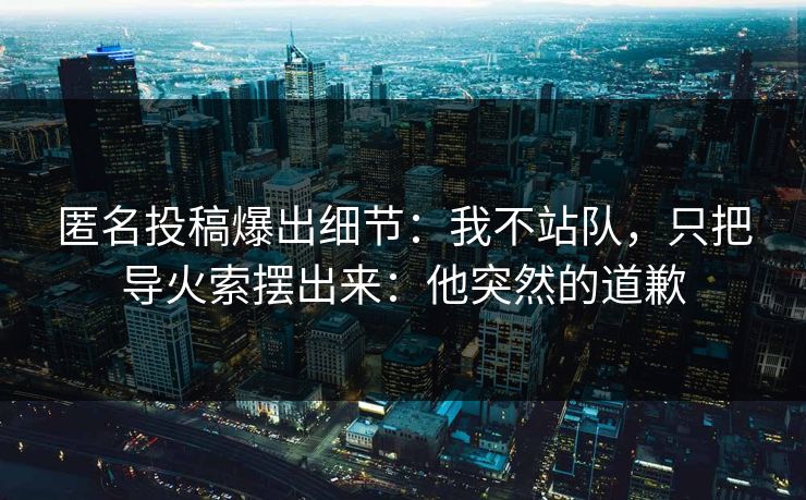 匿名投稿爆出细节：我不站队，只把导火索摆出来：他突然的道歉