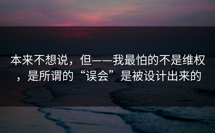 本来不想说，但——我最怕的不是维权，是所谓的“误会”是被设计出来的
