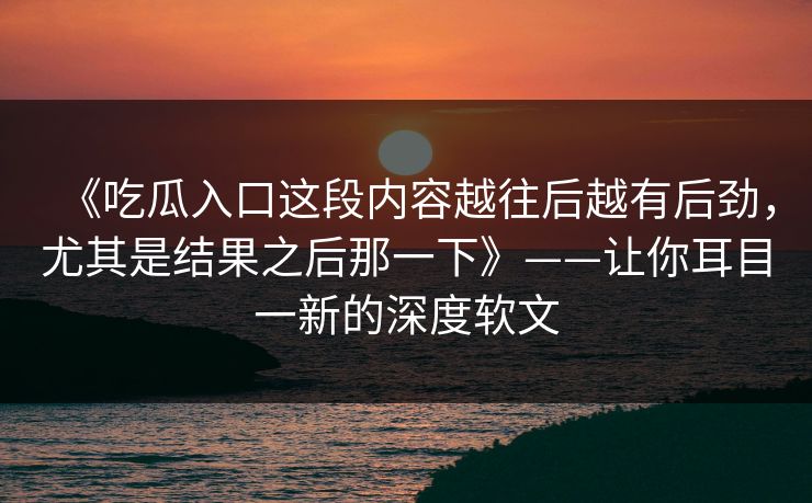 《吃瓜入口这段内容越往后越有后劲，尤其是结果之后那一下》——让你耳目一新的深度软文