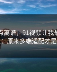 真的有点离谱，91视频让我最破防的一次：原来多端适配才是核心