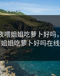小孩半夜喂姐姐吃萝卜好吗，小孩半夜喂姐姐吃萝卜好吗在线观看