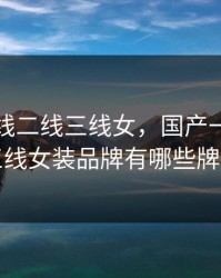 国产一线二线三线女，国产一线二线三线女装品牌有哪些牌子