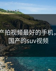2023国产拍视频最好的手机，weyvv国产的suv视频