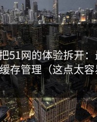 我用7天把51网的体验拆开：最关键的居然是缓存管理（这点太容易忽略）