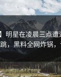 【紧急】明星在凌晨三点遭遇heiliaowang 心跳，黑料全网炸锅，详情曝光