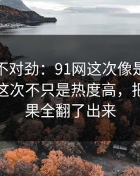 越看越不对劲：91网这次像是故意没讲全，这次不只是热度高，把前因后果全翻了出来