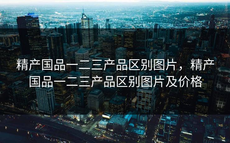 精产国品一二三产品区别图片，精产国品一二三产品区别图片及价格