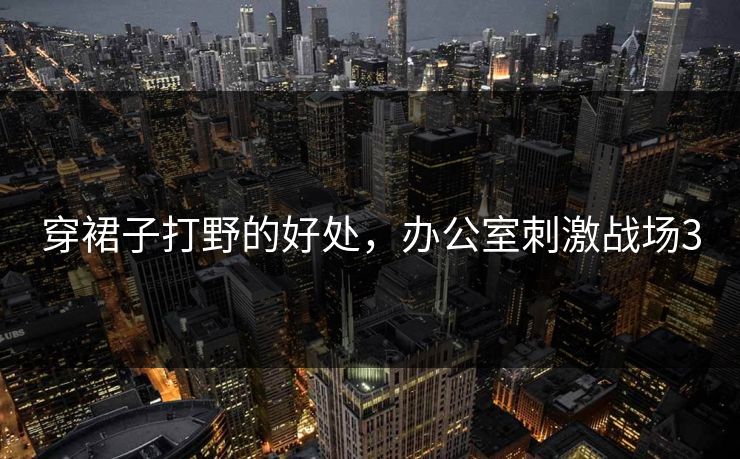 穿裙子打野的好处，办公室刺激战场3