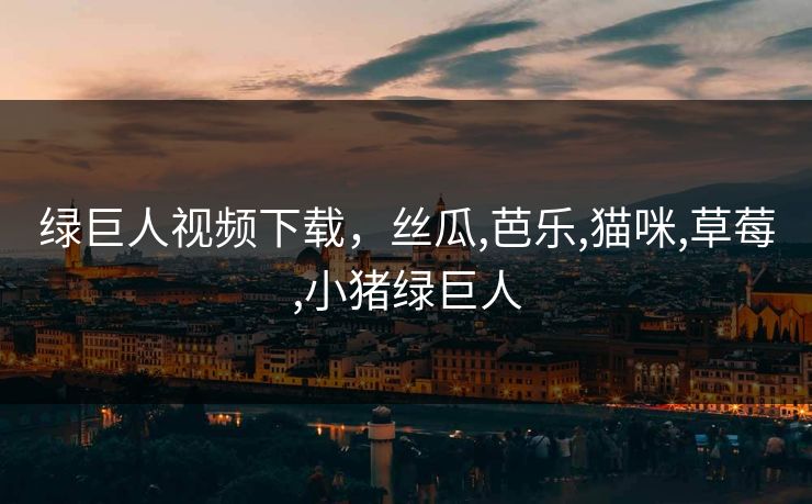 绿巨人视频下载，丝瓜,芭乐,猫咪,草莓,小猪绿巨人