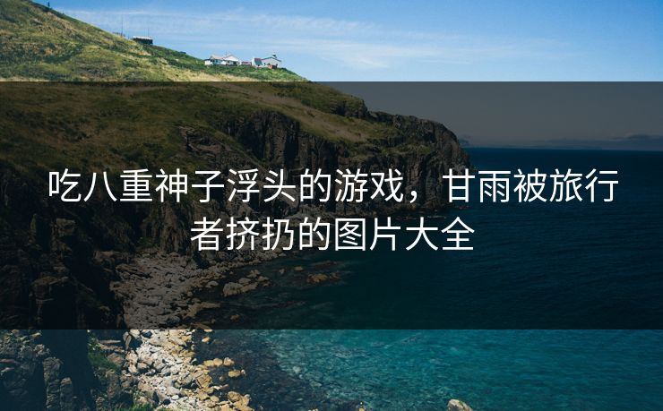 吃八重神子浮头的游戏,甘雨被旅行者挤扔的图片大全 吃八重神子浮头的游戏,甘雨被旅行者挤扔的图片大全