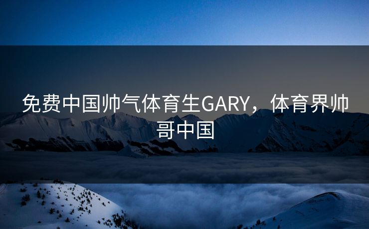 免费中国帅气体育生GARY，体育界帅哥中国