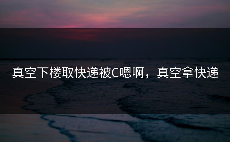 真空下楼取快递被C嗯啊，真空拿快递