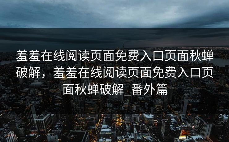 羞羞在线阅读页面免费入口页面秋蝉破解,羞羞在线阅读页面免费入口页面秋蝉破解_番外篇 羞羞在线阅读页面免费入口页面秋蝉破解,羞羞在线阅读页面免费入口页面秋蝉破解_番外篇