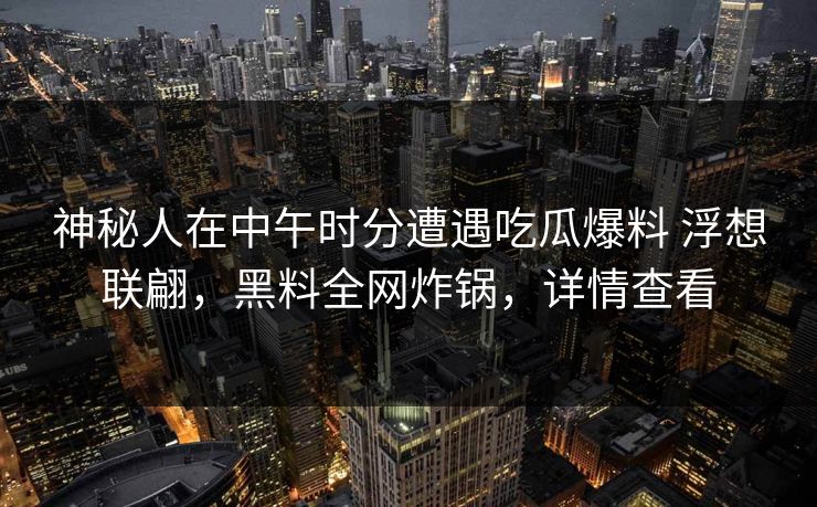 神秘人在中午时分遭遇吃瓜爆料 浮想联翩，黑料全网炸锅，详情查看