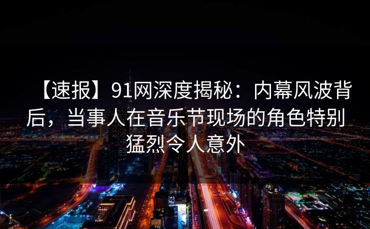 【速报】91网深度揭秘：内幕风波背后，当事人在音乐节现场的角色特别猛烈令人意外