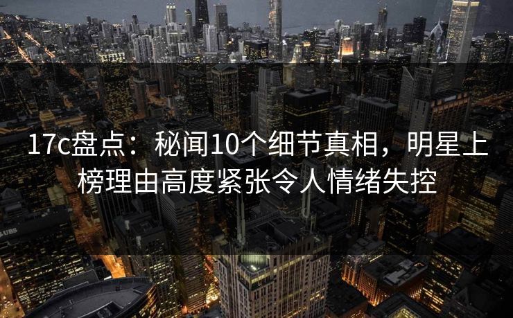 17c盘点:秘闻10个细节真相,明星上榜理由高度紧张令人情绪失控 17c盘点:秘闻10个细节真相,明星上榜理由高度紧张令人情绪失控
