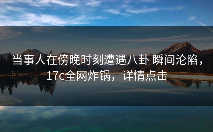 当事人在傍晚时刻遭遇八卦 瞬间沦陷，17c全网炸锅，详情点击