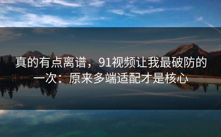 真的有点离谱，91视频让我最破防的一次：原来多端适配才是核心