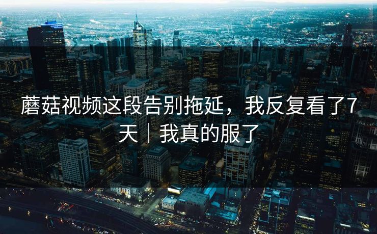 蘑菇视频这段告别拖延,我反复看了7天|我真的服了 蘑菇视频这段告别拖延,我反复看了7天|我真的服了