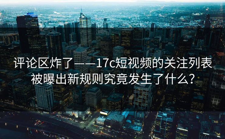评论区炸了——17c短视频的关注列表被曝出新规则究竟发生了什么? 评论区炸了——17c短视频的关注列表被曝出新规则究竟发生了什么?
