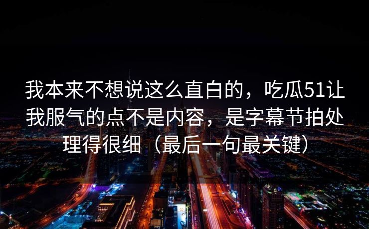 我本来不想说这么直白的，吃瓜51让我服气的点不是内容，是字幕节拍处理得很细（最后一句最关键）