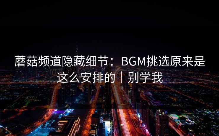 蘑菇频道隐藏细节:BGM挑选原来是这么安排的|别学我 蘑菇频道隐藏细节:BGM挑选原来是这么安排的|别学我