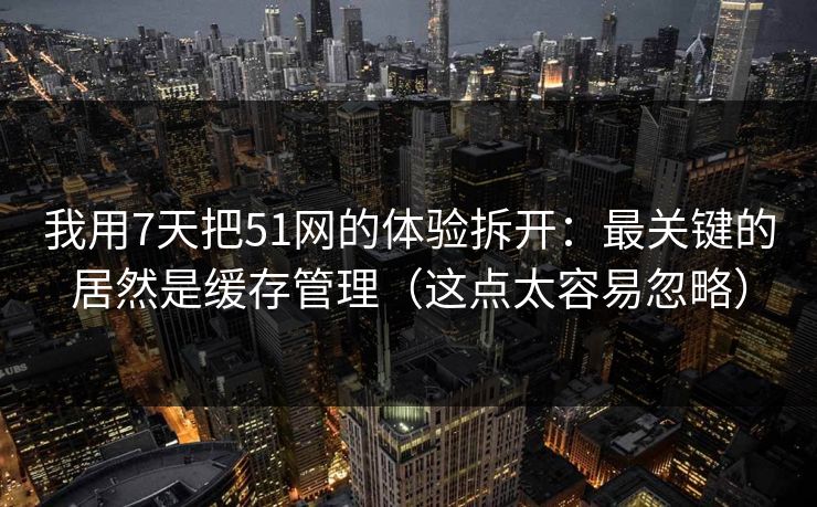 我用7天把51网的体验拆开：最关键的居然是缓存管理（这点太容易忽略）