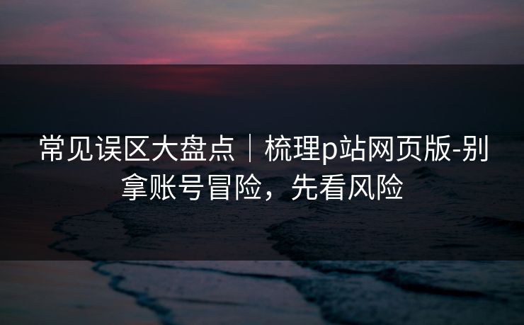 常见误区大盘点|梳理p站网页版-别拿账号冒险,先看风险 常见误区大盘点|梳理p站网页版-别拿账号冒险,先看风险
