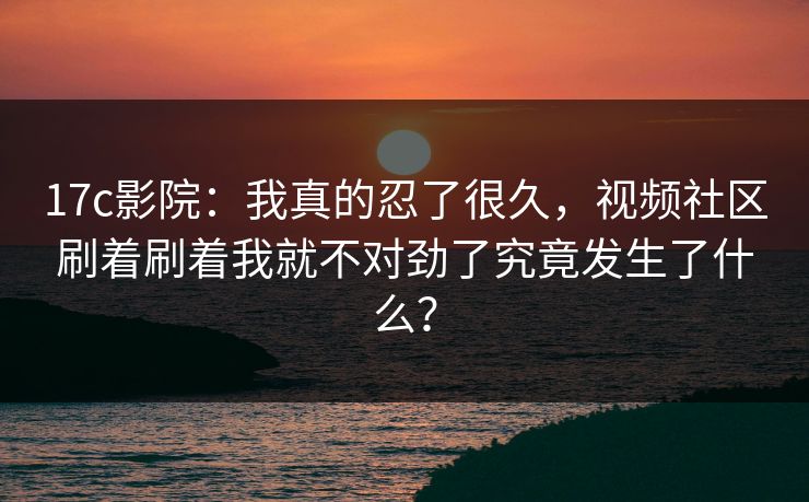 17c影院:我真的忍了很久,视频社区刷着刷着我就不对劲了究竟发生了什么? 17c影院:我真的忍了很久,视频社区刷着刷着我就不对劲了究竟发生了什么?