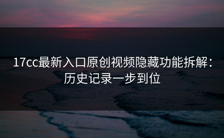 17cc最新入口原创视频隐藏功能拆解：历史记录一步到位