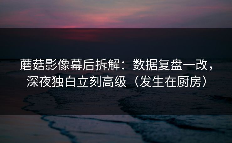 蘑菇影像幕后拆解：数据复盘一改，深夜独白立刻高级（发生在厨房）