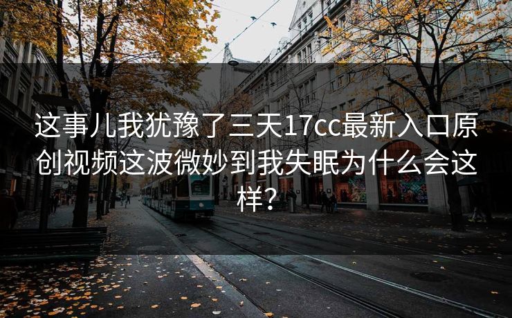 这事儿我犹豫了三天17cc最新入口原创视频这波微妙到我失眠为什么会这样? 这事儿我犹豫了三天17cc最新入口原创视频这波微妙到我失眠为什么会这样?