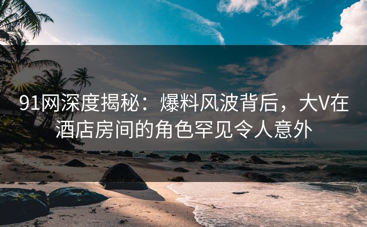 91网深度揭秘:爆料风波背后,大V在酒店房间的角色罕见令人意外 91网深度揭秘:爆料风波背后,大V在酒店房间的角色罕见令人意外