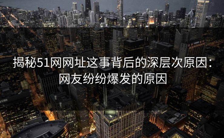 揭秘51网网址这事背后的深层次原因：网友纷纷爆发的原因