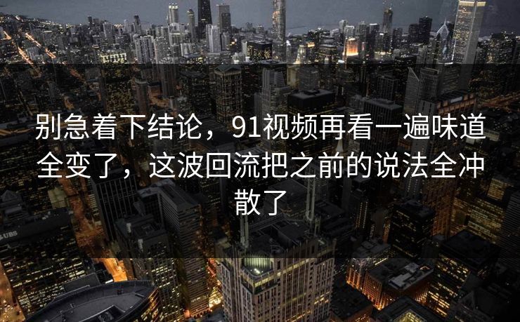 别急着下结论，91视频再看一遍味道全变了，这波回流把之前的说法全冲散了