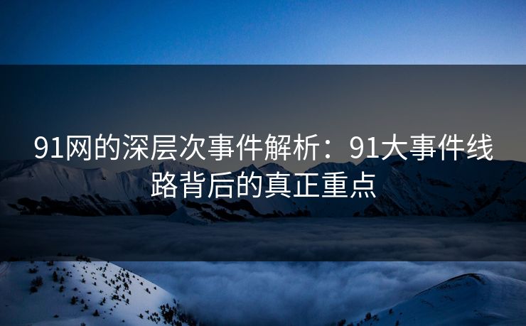 91网的深层次事件解析：91大事件线路背后的真正重点