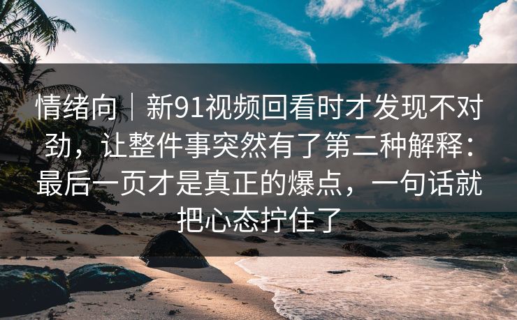 情绪向｜新91视频回看时才发现不对劲，让整件事突然有了第二种解释：最后一页才是真正的爆点，一句话就把心态拧住了